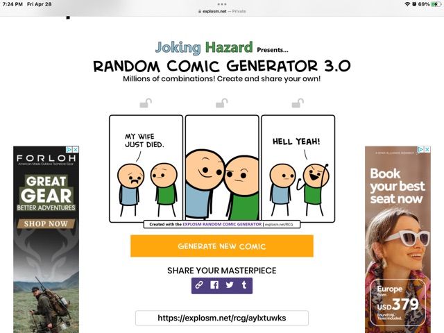 7:24 PM Fri Apr 28
DX
FORLOH
GREAT
GEAR
BETTER ADVENTURES
SHOP NOW
à exploss.net-Private
Joking Hazard Presents....
RANDOM COMIC GENERATOR 3.0
Millions of combinations! Create and share your own!
MY WIFE
JUST DIED.
HELL YEAH!
Created with the EXPLOSM RANDOM COMIC GENERATOR URG
GENERATE NEW COMIC
SHARE YOUR MASTERPIECE
https://explosm.net/rcg/aylxtuwks
69%
AX
Book
your best
seat now
Europe
USD379
Found
Tees included