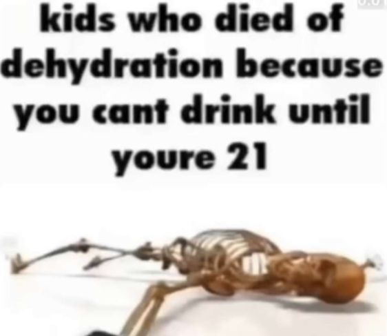 kids who died of
dehydration because
you cant drink until
youre 21