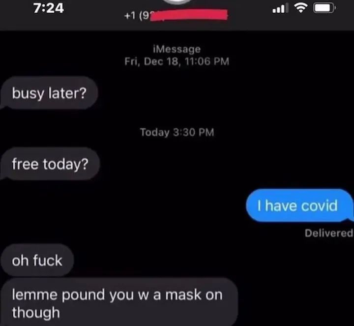 7:24
busy later?
free today?
+1 (9
iMessage
Fri, Dec 18, 11:06 PM
Today 3:30 PM
oh fuck
lemme pound you w a mask on
though
I have covid
Delivered