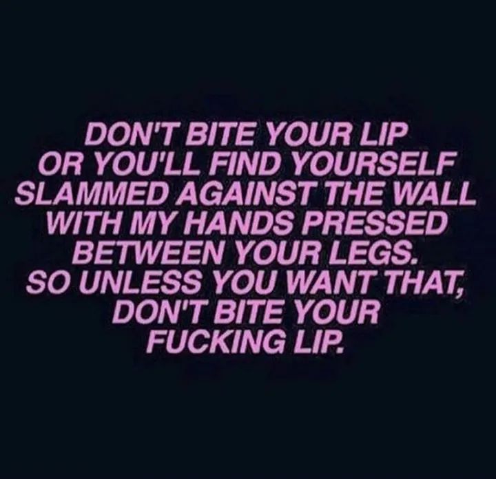 DON'T BITE YOUR LIP
OR YOU'LL FIND YOURSELF
SLAMMED AGAINST THE WALL
WITH MY HANDS PRESSED
BETWEEN YOUR LEGS.
SO UNLESS YOU WANT THAT,
DON'T BITE YOUR
FUCKING LIP.