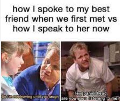 how I spoke to my best
friend when we first met vs
how I speak to her now
Hey, panini head.
Solm mot braving until you laugh are you exon listening to me?