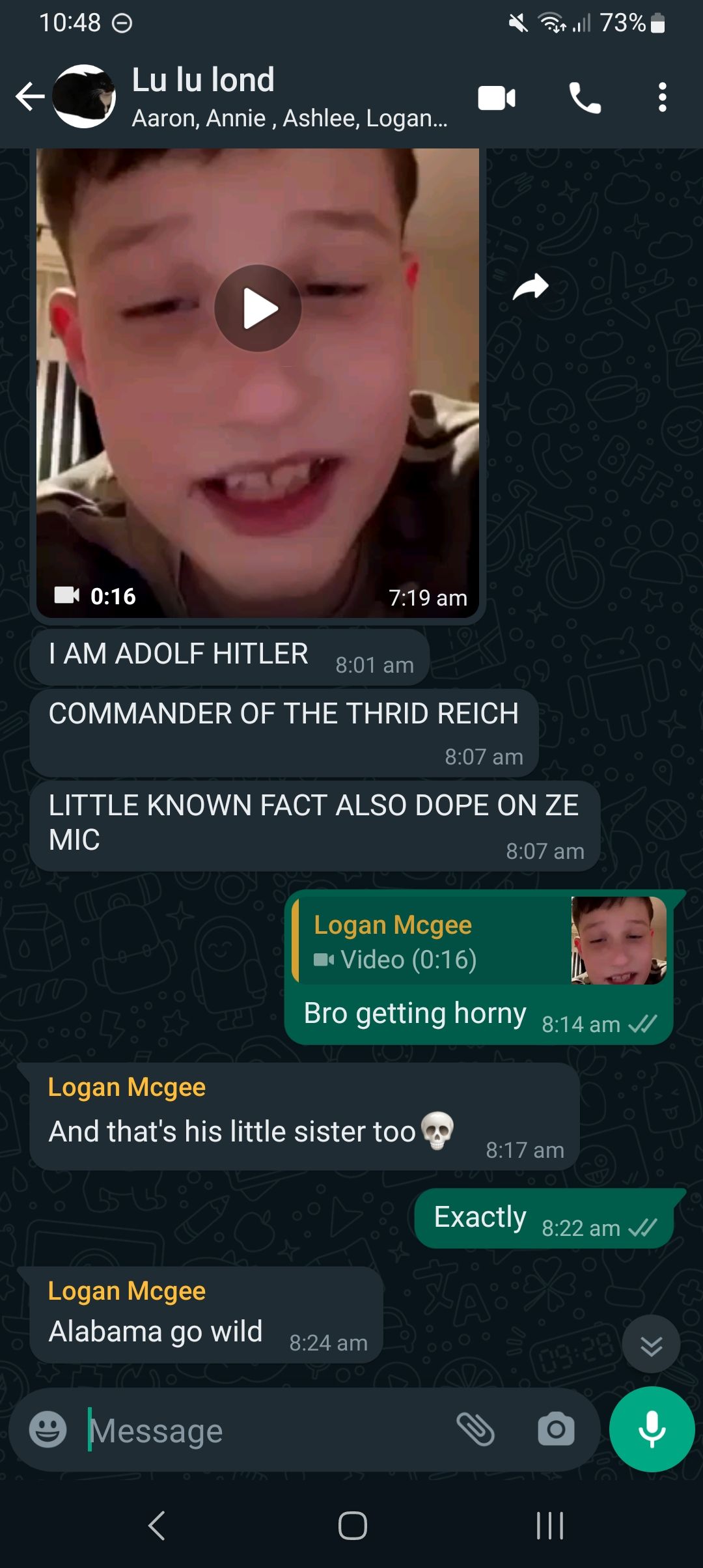 10:48
Lu lu lond
Aaron, Annie, Ashlee, Logan...
0:16
I AM ADOLF HITLER 8:01 am
COMMANDER OF THE THRID REICH
8:07 am
LITTLE KNOWN FACT ALSO DOPE ON ZE
MIC
8:07 am
Logan Mcgee
Alabama go wild
Logan Mcgee
And that's his little sister too
Message
7:19 am
<
8:24 am
Logan Mcgee
Video (0:16)
Bro getting horny 8:14 am ✓
O
8:17 am
..|| 73%
BFF
Exactly 8:22 am ✓
O
09:28)
|||