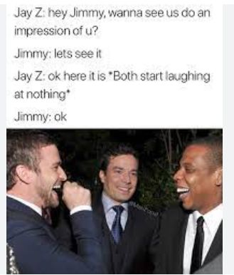 Jay Z: hey Jimmy, wanna see us do an
impression of u?
Jimmy: lets see it
Jay Z: ok here it is "Both start laughing
at nothing*
Jimmy: ok