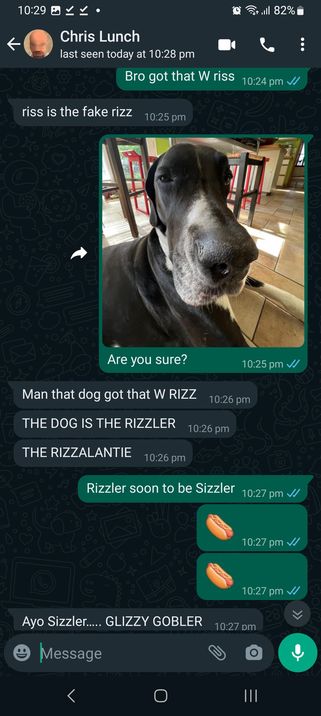 10:29 ✓ ✓
Chris Lunch
last seen today at 10:28 pm
riss is the fake rizz
Con
Bro got that W riss 10:24 pm ✓
<
10:25 pm
Are you sure?
Man that dog got that W RIZZ
THE DOG IS THE RIZZLER
THE RIZZALANTIE 10:26 pm
Ayo Sizzler..... GLIZZY GOBLER
Message
10:26 pm
O
till 82%
10:26 pm
10:25 pm ✓
Rizzler soon to be Sizzler 10:27 pm ✓/
10:27 pm ✓✓
10:27 pm ✓
28
:
10:27 pm
|||