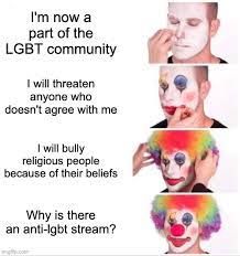 I'm now a
part of the
LGBT community
I will threaten
anyone who
doesn't agree with me
I will bully
religious people:
because of their beliefs
Why is there
an anti-lgbt stream?