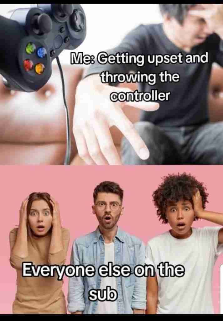 Me: Getting upset and
throwing the
controller
Everyone else on the
sub