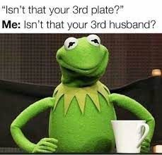 "Isn't that your 3rd plate?"
Me: Isn't that your 3rd husband?