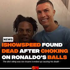 NEWS
ISHOWSPEED FOUND
DEAD AFTER CHOKING
ON RONALDO'S BALLS
The dick riding was too insane it ended up causing his death
-SN-