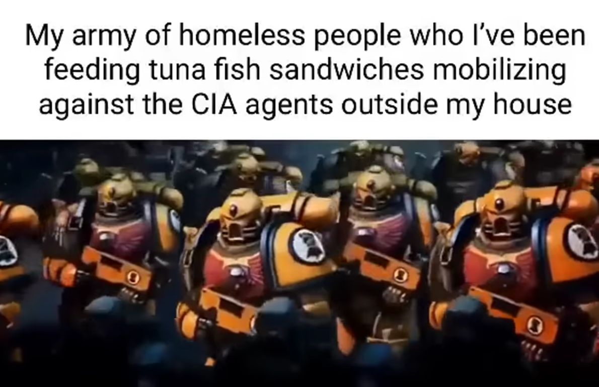 My army of homeless people who I've been
feeding tuna fish sandwiches mobilizing
against the CIA agents outside my house
0