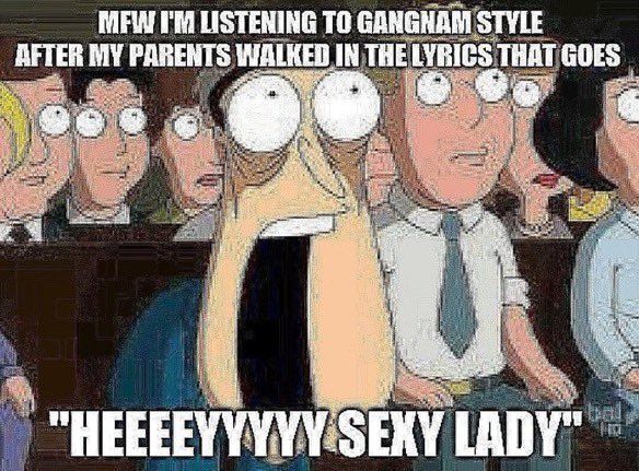 MFW I'M LISTENING TO GANGNAM STYLE
AFTER MY PARENTS WALKED IN THE LYRICS THAT GOES
"HEEEEYYYYY SEXY LADY"
bal