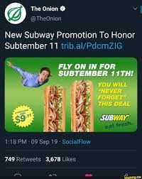 The Onion
@TheOnion
New Subway Promotion To Honor
Subtember 11 trib.al/PdcmZIG
FLY ON IN FOR
SUBTEMBER 11TH!
1:18 PM 09 Sep 19-SocialFlow
749 Retweets 3,678 Likes
YOU WILL
"NEVER
FORGET
THIS DEAL
SUBWAY
fresh
Tr