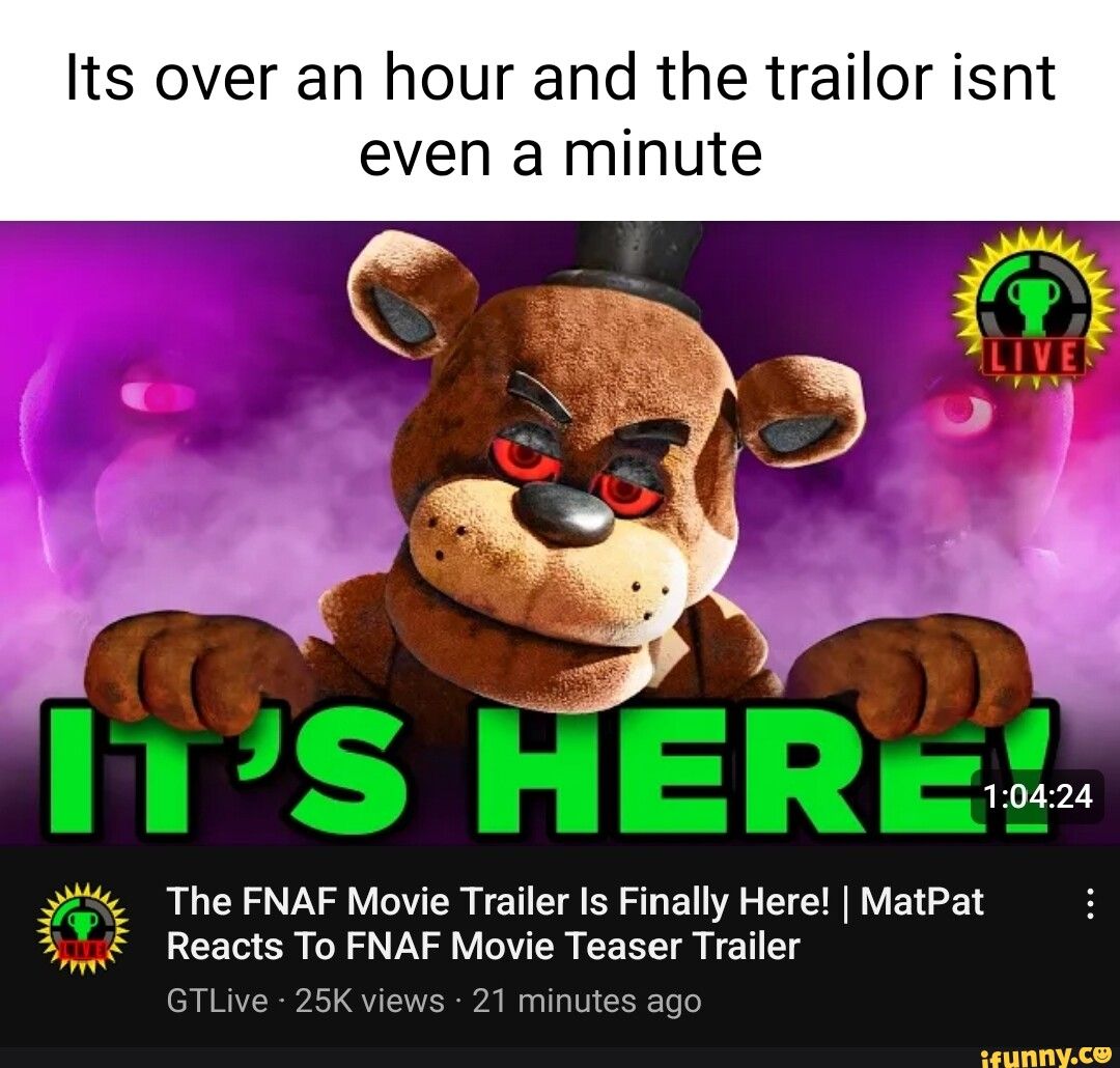 Its over an hour and the trailor isnt
even a minute
LIVE
IT'S HERE
1:04:24
The FNAF Movie Trailer Is Finally Here! | MatPat :
Reacts To FNAF Movie Teaser Trailer
GTLive 25K views 21 minutes ago
ifunny.co