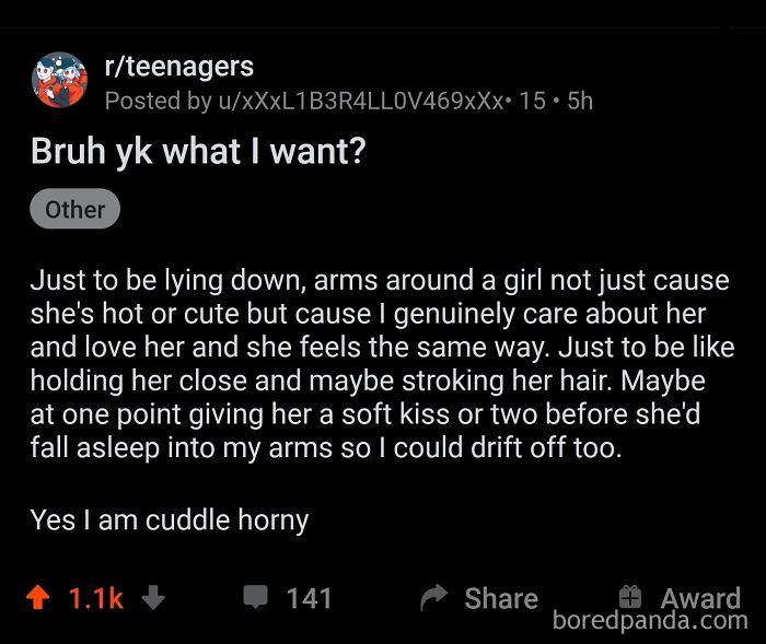 r/teenagers
Posted by u/xXxL1B3R4LLOV469xXx. 15.5h
Bruh yk what I want?
Other
Just to be lying down, arms around a girl not just cause
she's hot or cute but cause I genuinely care about her
and love her and she feels the same way. Just to be like
holding her close and maybe stroking her hair. Maybe
at one point giving her a soft kiss or two before she'd
fall asleep into my arms so I could drift off too.
Yes I am cuddle horny
↑ 1.1k
141
Share
+Award
boredpanda.com