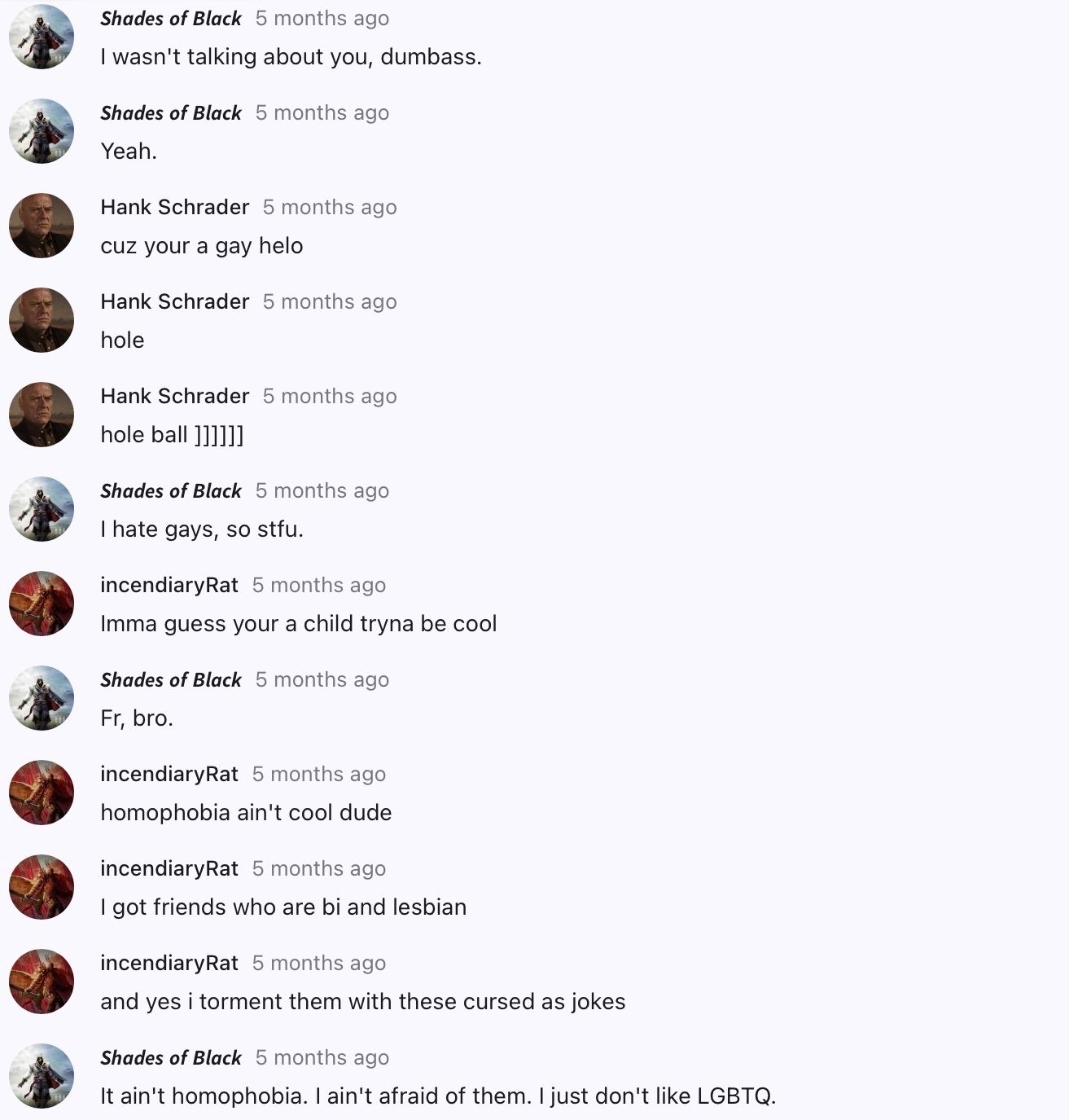 Shades of Black 5 months ago
I wasn't talking about you, dumbass.
Shades of Black 5 months ago
Yeah.
Hank Schrader 5 months ago
cuz your a gay helo
Hank Schrader 5 months ago
hole
Hank Schrader 5 months ago
hole ball ]]]]]]
Shades of Black 5 months ago
I hate gays, so stfu.
incendiaryRat 5 months ago
Imma guess your a child tryna be cool
Shades of Black 5 months ago
Fr, bro.
incendiary Rat 5 months ago
homophobia ain't cool dude
incendiary Rat 5 months ago
I got friends who are bi and lesbian
incendiaryRat 5 months ago
and yes i torment them with these cursed as jokes
Shades of Black 5 months ago
It ain't homophobia. I ain't afraid of them. I just don't like LGBTQ.