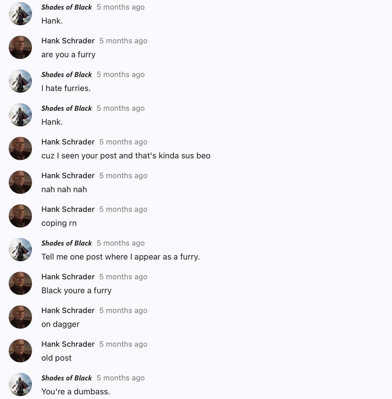 Shades of Black 5 months ago
Hank.
Hank Schrader 5 months ago
are you a furry
Shades of Black 5 months ago
I hate furries.
Shades of Black 5 months ago
Hank.
Hank Schrader 5 months ago
cuz I seen your post and that's kinda sus beo
Hank Schrader 5 months ago
nah nah nah
Hank Schrader 5 months ago
coping rn
Shades of Black 5 months ago
Tell me one post where I appear as a furry.
Hank Schrader 5 months ago
Black youre a furry
Hank Schrader 5 months ago
on dagger
Hank Schrader 5 months ago
old post
Shades of Black 5 months ago
You're a dumbass.