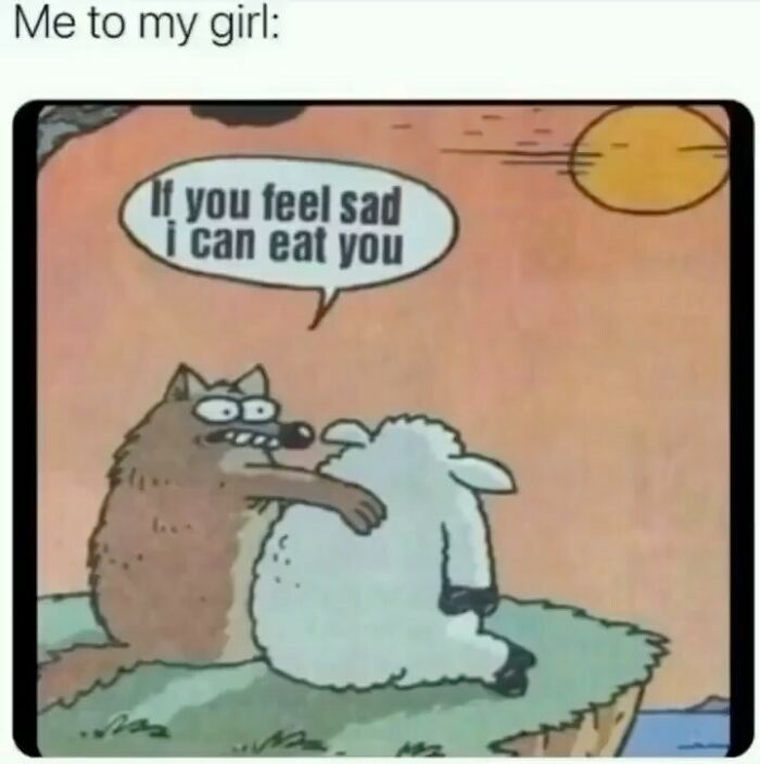 Me to my girl:
If you feel sad
i can eat you
3