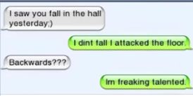 I saw you fall in the hall
yesterday)
Backwards???
I dint fall I attacked the floor.
Im freaking talented.
