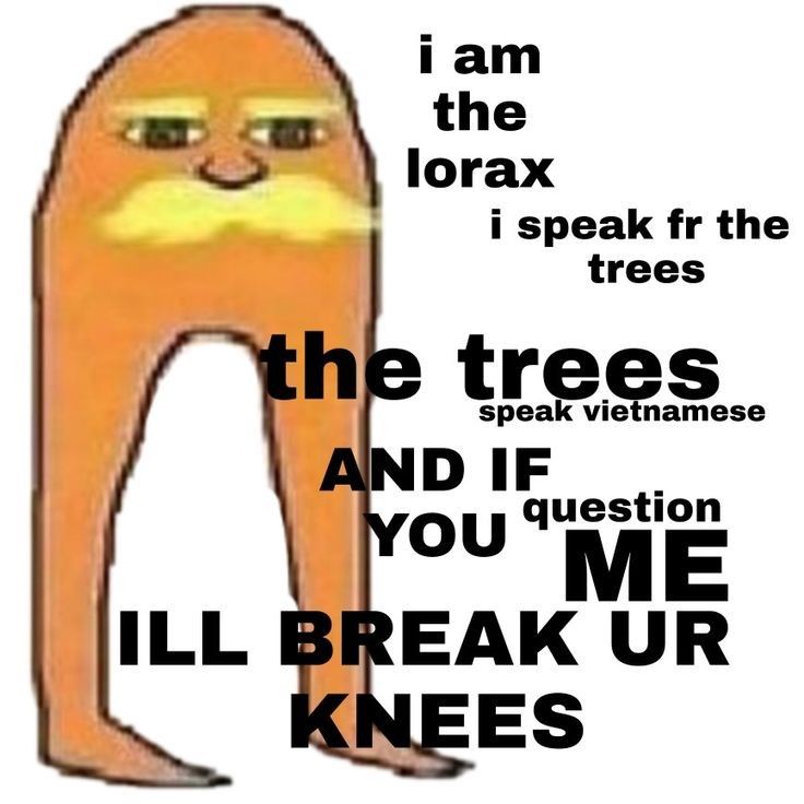 i am
the
lorax
i speak fr the
trees
the trees
speak vietnamese
AND IF
question
YOU ME
ILL BREAK UR
KNEES