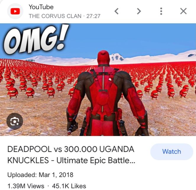 YouTube
THE CORVUS CLAN - 27:27
OMG!
a
<
DEADPOOL vs 300.000 UGANDA
KNUCKLES - Ultimate Epic Battle...
Uploaded: Mar 1, 2018
1.39M Views - 45.1K Likes
...
X
Watch