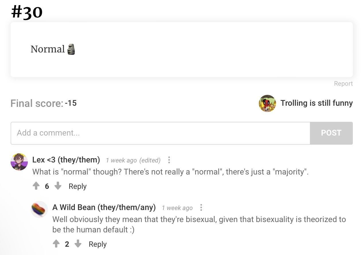 #30
Normal
Final score: -15
Add a comment...
Report
Trolling is still funny
Lex <3 (they/them) 1 week ago (edited)
What is "normal" though? There's not really a "normal", there's just a "majority".
6
Reply
POST
A Wild Bean (they/them/any) 1 week ago
Well obviously they mean that they're bisexual, given that bisexuality is theorized to
be the human default :)
2
Reply