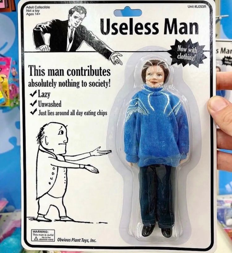 Adult Collectible
Not a toy
Ages 14+
PRIM RAS
This man contributes
absolutely nothing to society!
✓Lazy
✔Unwashed
✔Just lies around all day eating chips
A
WARNING:
This man is awful
He is the
Art Obvious Plant Toys, Inc.
Unit #L053R
Useless Man
Now with
clothing!
s Mar