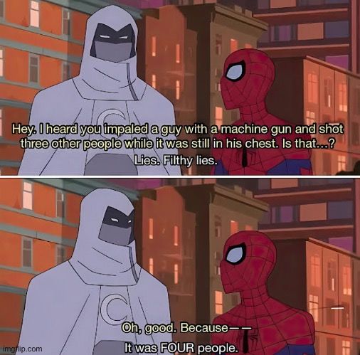 Hey. I heard you impaled a guy with a machine gun and shot
three other people while it was still in his chest. Is that...?
Lies. Filthy lies.

C
a
Oh, good. Because--
It was FOUR people.