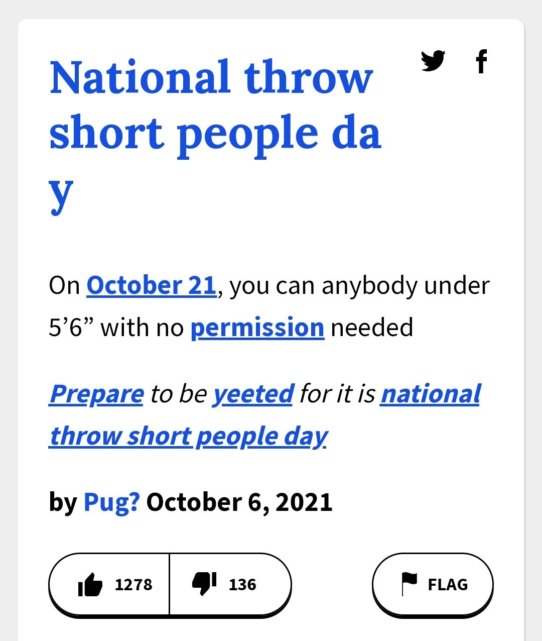 National throw
short people da
y
On October 21, you can anybody under
5'6" with no permission needed
Prepare to be yeeted for it is national
throw short people day.
by Pug? October 6, 2021
1278
136
FLAG