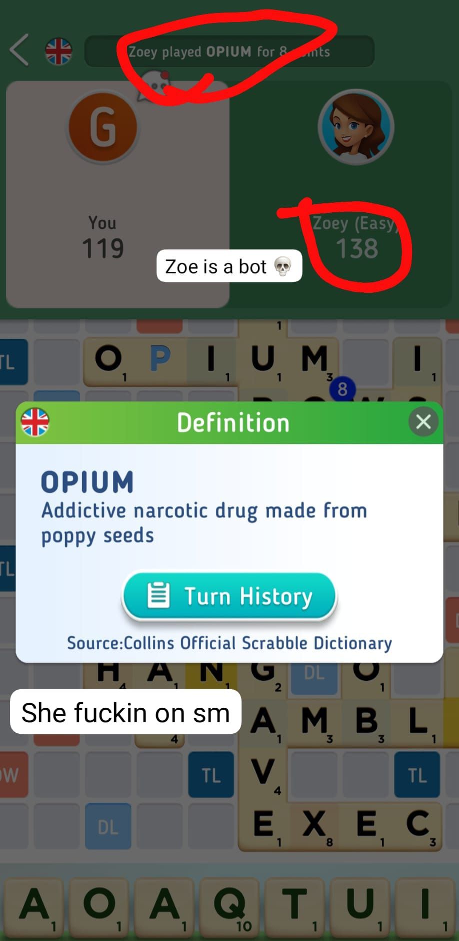TL
TL
W
et
G
You
119
Zoey played OPIUM for 8
1
Zoe is a bot
DL
OPIUM
Definition
1
TL
A O
OAQ
1
mts
OPIUM
Addictive narcotic drug made from
poppy seeds
Zoey (Easy
138
V
4
Turn History
Source:Collins Official Scrabble Dictionary
DL
2
ΠΑΝ
She fuckin on sm A M B. L
3
1
TL
10
3
8
8
X
EX E C
1
3
QTUI
1
1
