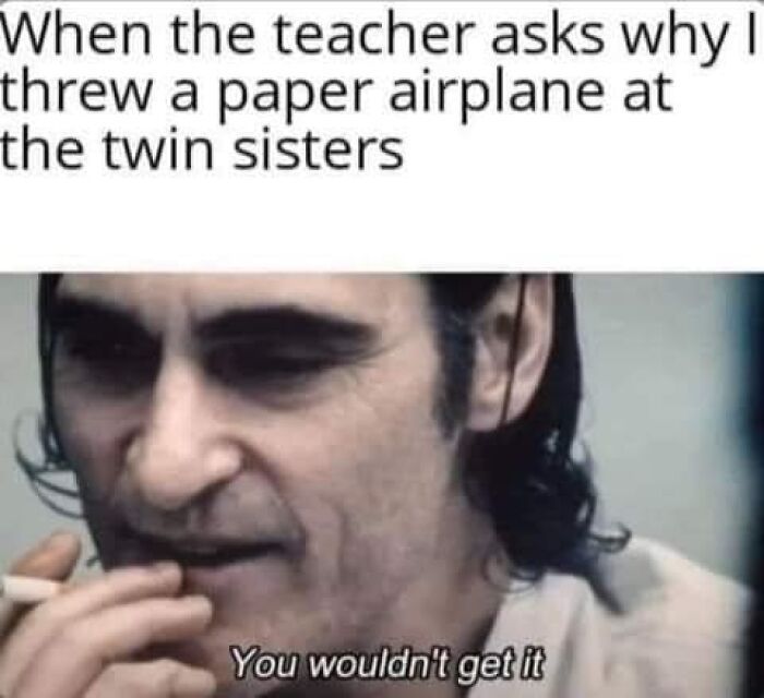 When the teacher asks why
threw a paper airplane at
the twin sisters
You wouldn't get it