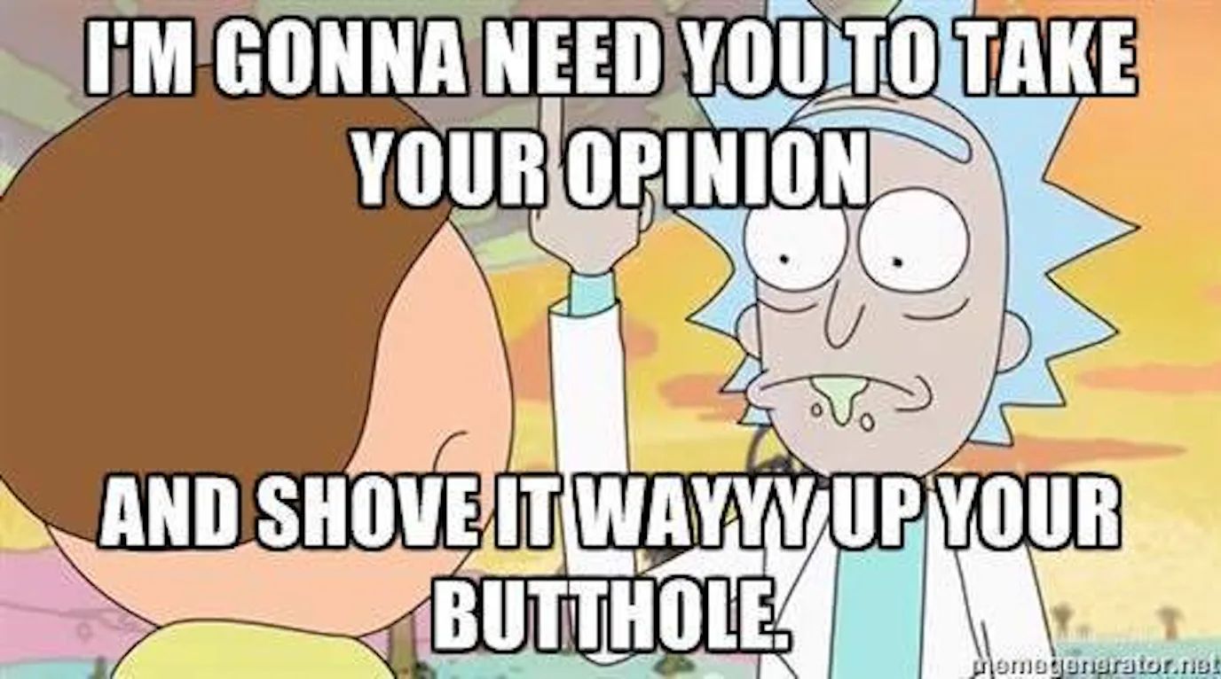 I'M GONNA NEED YOU TO TAKE
YOUR OPINION
AND SHOVE IT WAYYY UP YOUR
BUTTHOLE!
Jongrator
Memegenerator.net