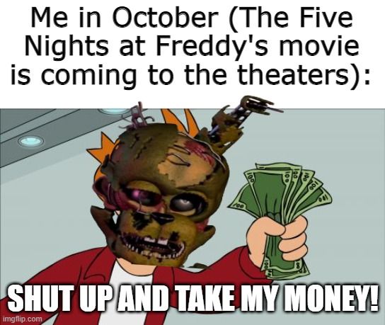 Me in October (The Five
Nights at Freddy's movie
is coming to the theaters):
SHUT UP AND TAKE MY MONEY!
