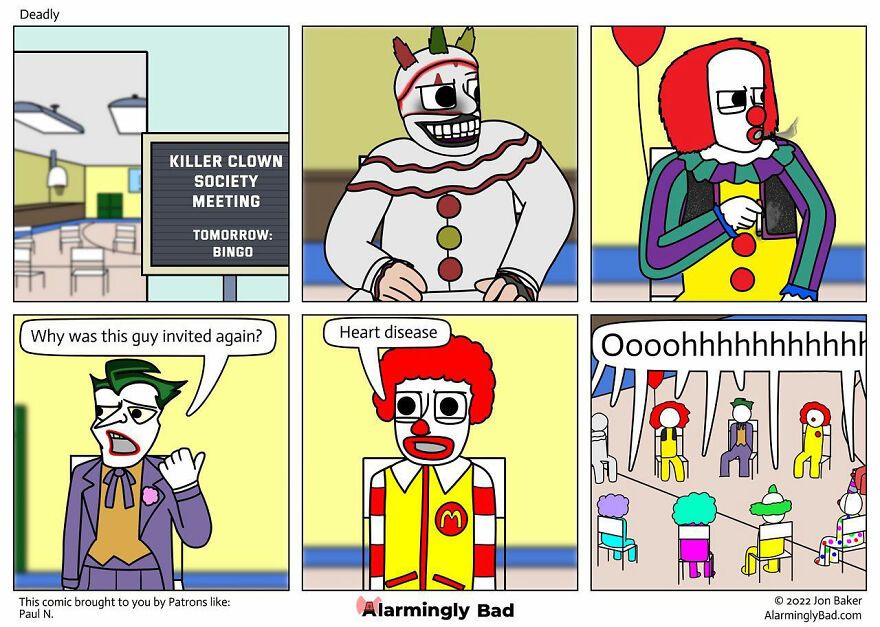 Deadly
KILLER CLOWN
SOCIETY
MEETING
TOMORROW:
BINGO
Why was this guy invited again?
This comic brought to you by Patrons like:
Paul N.
Heart disease
89
Alarmingly Bad
Oooohhhhhhhhhhh
Ⓒ2022 Jon Baker
AlarminglyBad.com