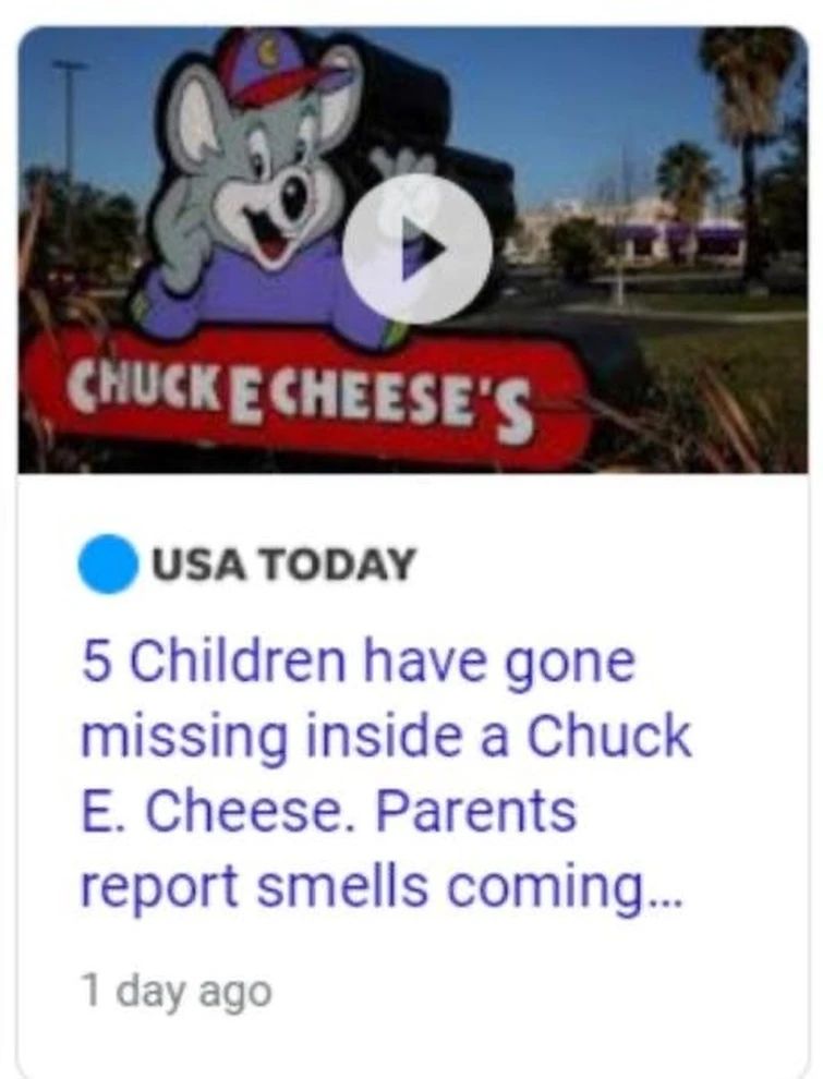 CHUCK ECHEESE'S
USA TODAY
5 Children have gone
missing inside a Chuck
E. Cheese. Parents
report smells coming...
1 day ago