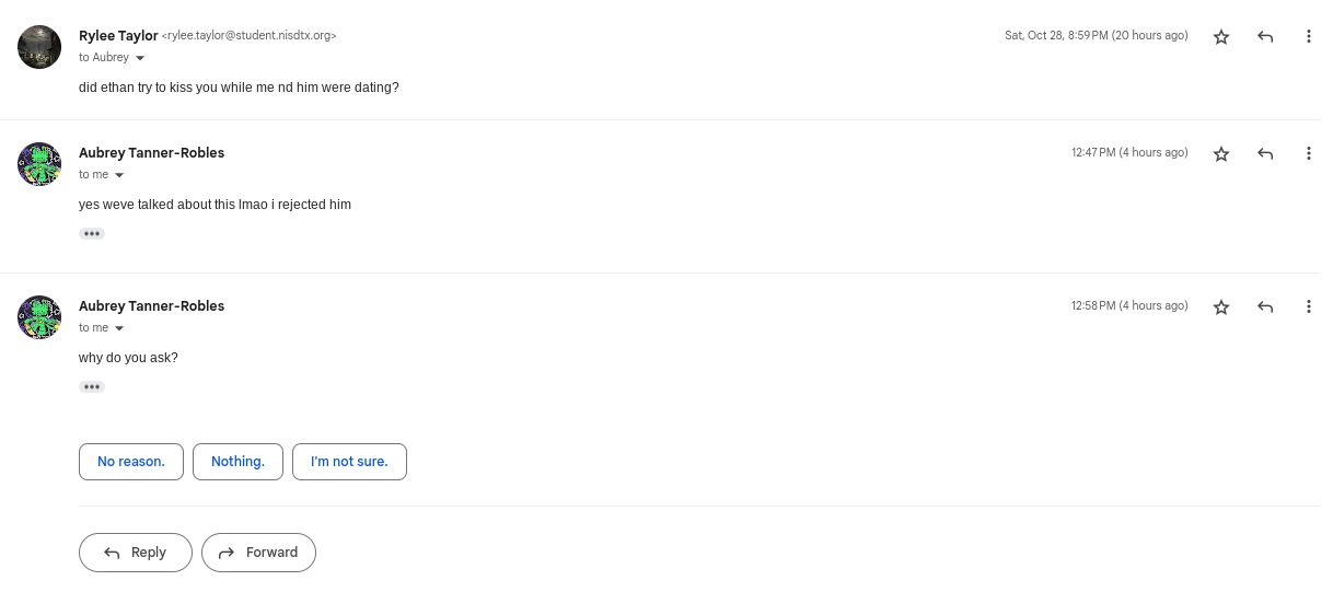 www
Rylee Taylor<rylee.taylor@student.nisdtx.org>
to Aubrey
did ethan try to kiss you while me nd him were dating?
Aubrey Tanner-Robles
to me
yes weve talked about this Imao i rejected him
***
Aubrey Tanner-Robles.
to me
why do you ask?
***
No reason.
Reply
Nothing.
Forward
I'm not sure.
Sat, Oct 28, 8:59 PM (20 hours ago)
12:47 PM (4 hours ago)
12:58 PM (4 hours ago)
G
⠀