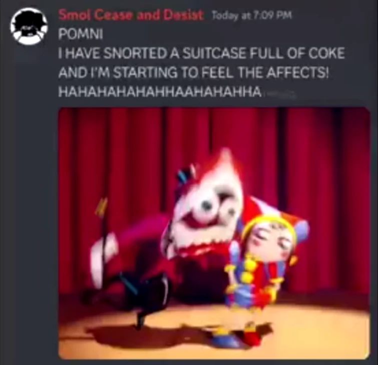 Smol Cease and Desist Today at 7:09 PM
POMNI
I HAVE SNORTED A SUITCASE FULL OF COKE
AND I'M STARTING TO FEEL THE AFFECTS!
HAHAHAHAHAHHAAHAHAHHA