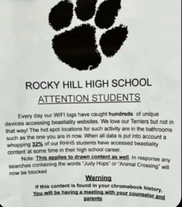 ROCKY HILL HIGH SCHOOL
ATTENTION STUDENTS
Every day our WIFI logs have caught hundreds of unique
devices accessing beastiality websites. We love our Terriers but not in
that way! The hot spot locations for such activity are in the bathrooms
such as the one you are in now. When all data is put into account a
whopping 32% of our RHHS students have accessed beastiality
content at some time in their high school career.
Note: This applies to drawn content as well. In response any
searches containing the words "Judy Hops" or "Animal Crossing" will
now be blocked
Warning
If this content is found in your chromebook history,
You will be having a meeting with your counselor and
parents