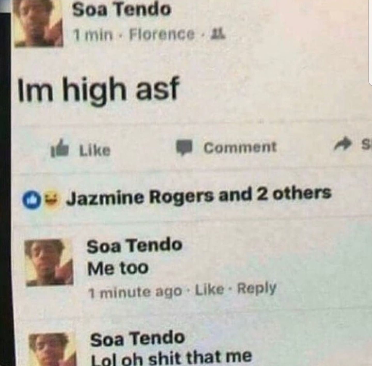 Soa Tendo
1 min Florence L
Im high asf
Like
Comment
-Jazmine Rogers and 2 others
Soa Tendo
Me too
1 minute ago Like - Reply
Soa Tendo
Lol oh shit that me
S