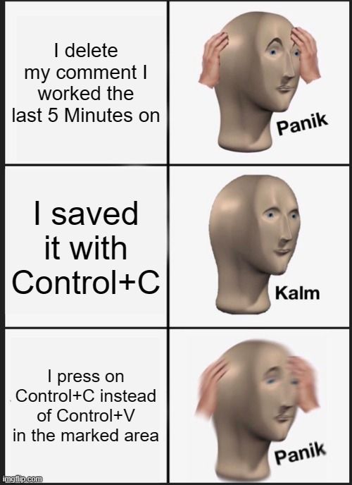 I delete
my comment I
worked the
last 5 Minutes on
I saved
it with
Control+C
I press on
Control+C instead
of Control+V
in the marked area

Panik
Kalm
Panik