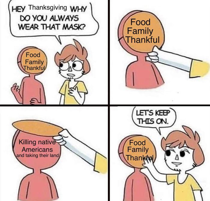 HEY Thanksgiving WHY
DO YOU ALWAYS
WEAR THAT MASK?
Food
Family
Thankful
Killing native
Americans
and taking their land
Food
Family
Thankful
LET'S KEEP
THIS ON.
Food
Family
Thankful