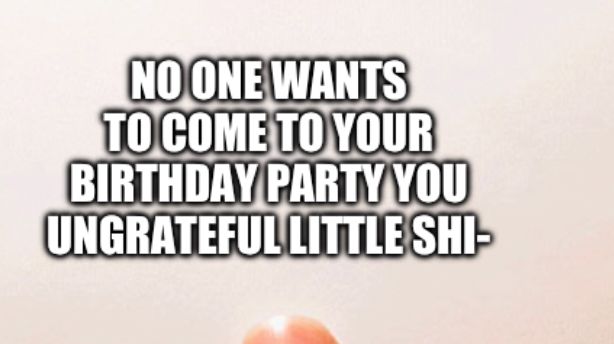 NO ONE WANTS
TO COME TO YOUR
BIRTHDAY PARTY YOU
UNGRATEFUL LITTLE SHI-