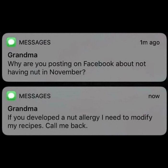 MESSAGES
1m ago
Grandma
Why are you posting on Facebook about not
having nut in November?
MESSAGES
now
Grandma
you developed a nut allergy I need to modify
my recipes. Call me back.