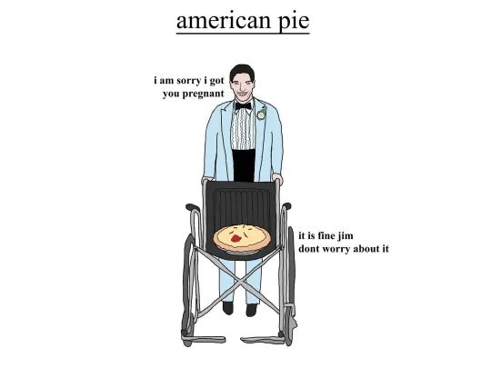 american pie
i am sorry i got
you pregnant
it is fine jim
dont worry about it