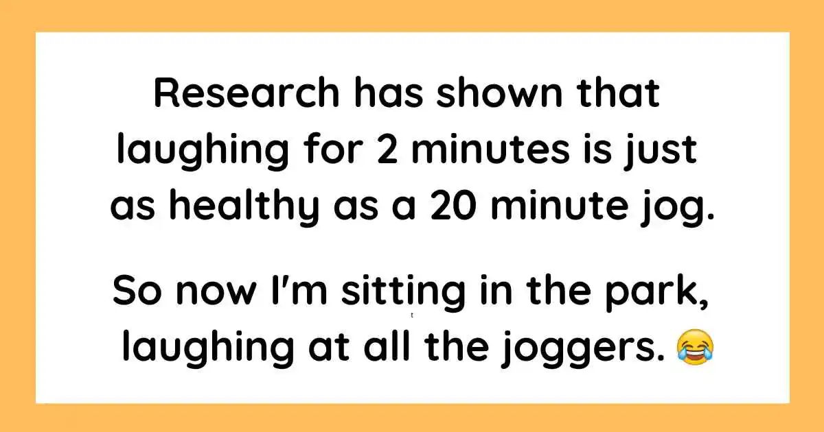 Research has shown that
laughing for 2 minutes is just
as healthy as a 20 minute jog.
So now I'm sitting in the park,
laughing at all the joggers.