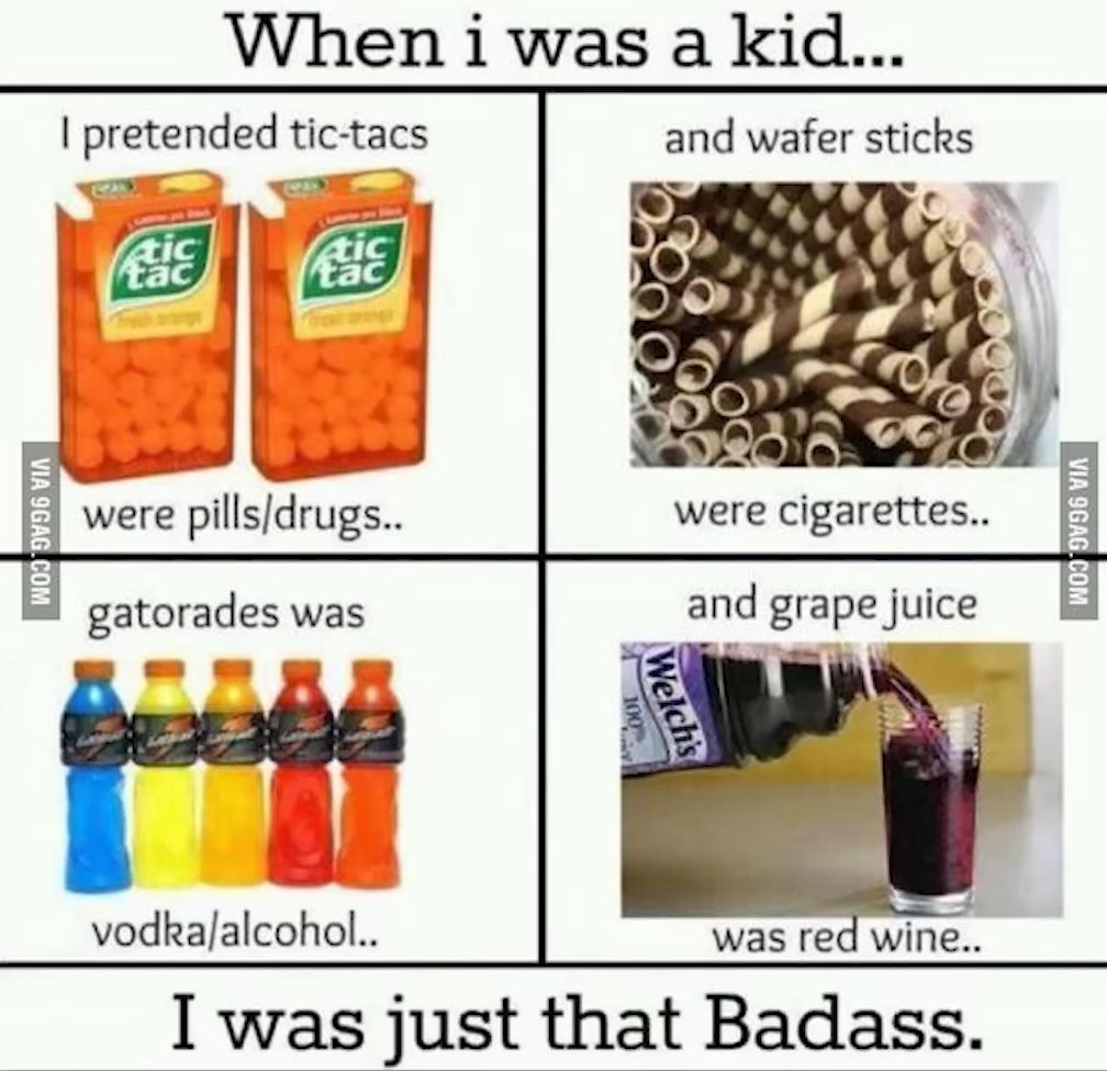 VIA 9GAG.COM
When i was a kid...
I pretended tic-tacs
tic
tac
tic
tac
were pills/drugs..
gatorades was
and wafer sticks
were cigarettes..
and grape juice
Welch's
vodka/alcohol..
was red wine..
I was just that Badass.
VIA 9GAG.COM