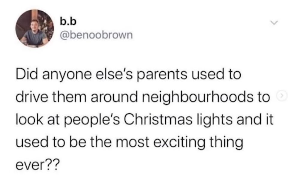 b.b
@benoobrown
Did anyone else's parents used to
drive them around neighbourhoods to
look at people's Christmas lights and it
used to be the most exciting thing
ever??