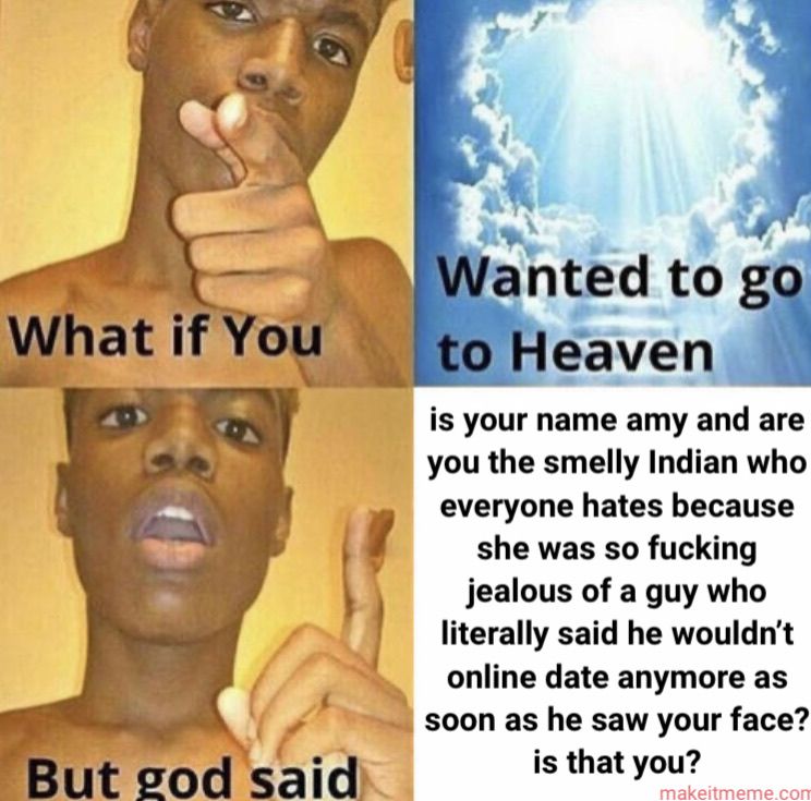 What if You
But god said
Wanted to go
to Heaven
is your name amy and are
you the smelly Indian who
everyone hates because
she was so fucking
jealous of a guy who
literally said he wouldn't
online date anymore as
soon as he saw your face?
is that you?
makeitmeme.com