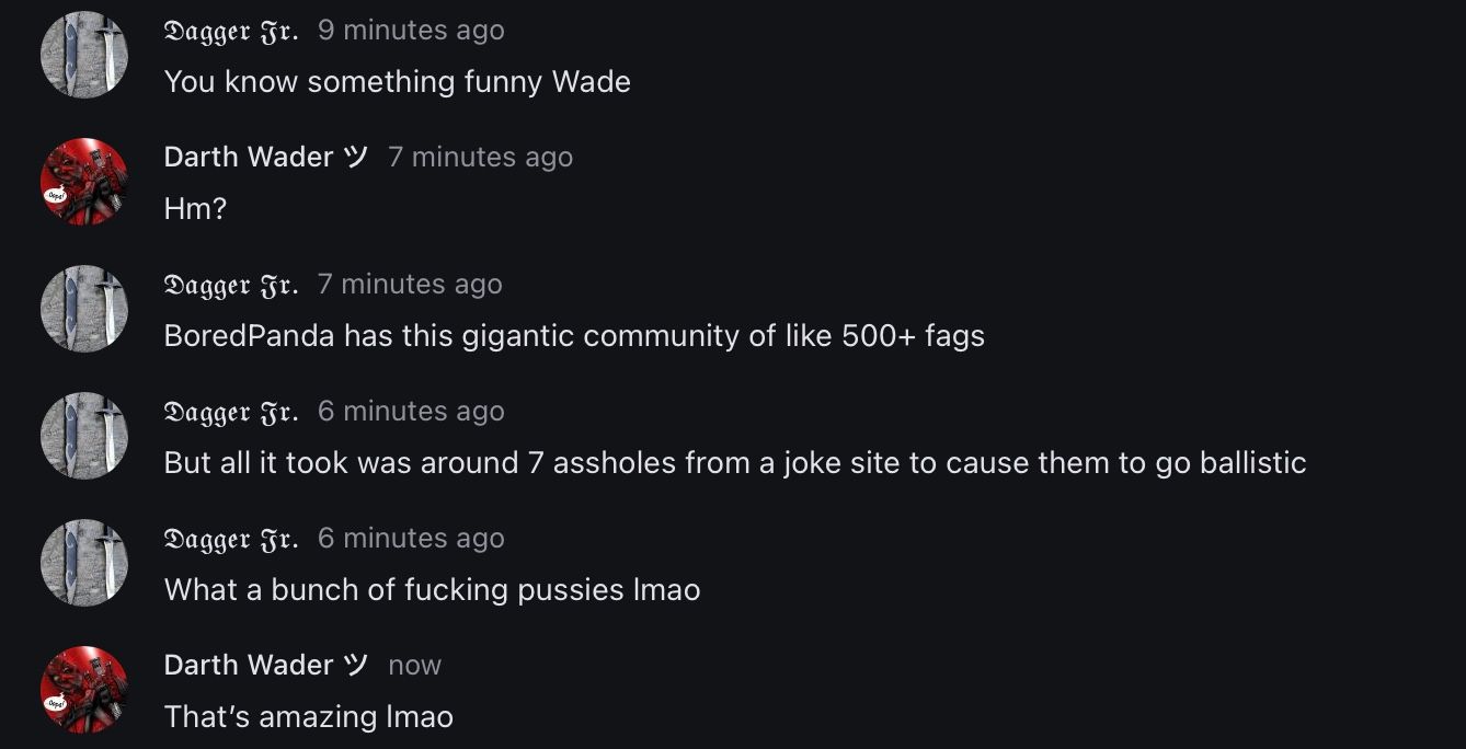 Dagger Fr. 9 minutes ago
You know something funny Wade
Darth Wader 7 minutes ago
Hm?
Dagger Fr. 7 minutes ago
Bored Panda has this gigantic community of like 500+ fags
Dagger Fr. 6 minutes ago
But all it took was around 7 assholes from a joke site to cause them to go ballistic
Dagger Jr. 6 minutes ago
What a bunch of fucking pussies Imao
Darth Wader now
That's amazing Imao