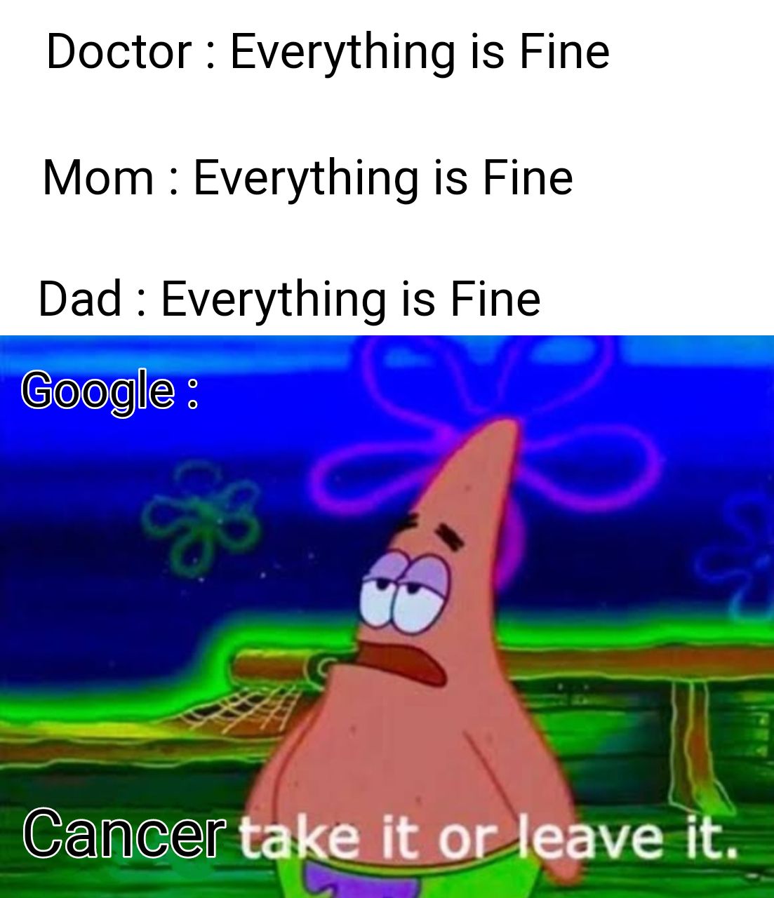 Doctor: Everything is Fine
Mom: Everything is Fine
Dad: Everything is Fine
Google :
Cancer take it or leave it.