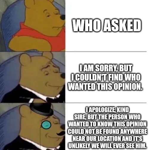 WHO ASKED
I AM SORRY, BUT
ICOULDN'T FIND WHO
WANTED THIS OPINION.
IAPOLOGIZE KIND
SIRE, BUT THE PERSON WHO
WANTED TO KNOW THIS OPINION
COULD NOT BE FOUND ANYWHERE
NEAR OUR LOCATION AND IT'S
UNLIKELY WE WILL EVER SEE HIM.