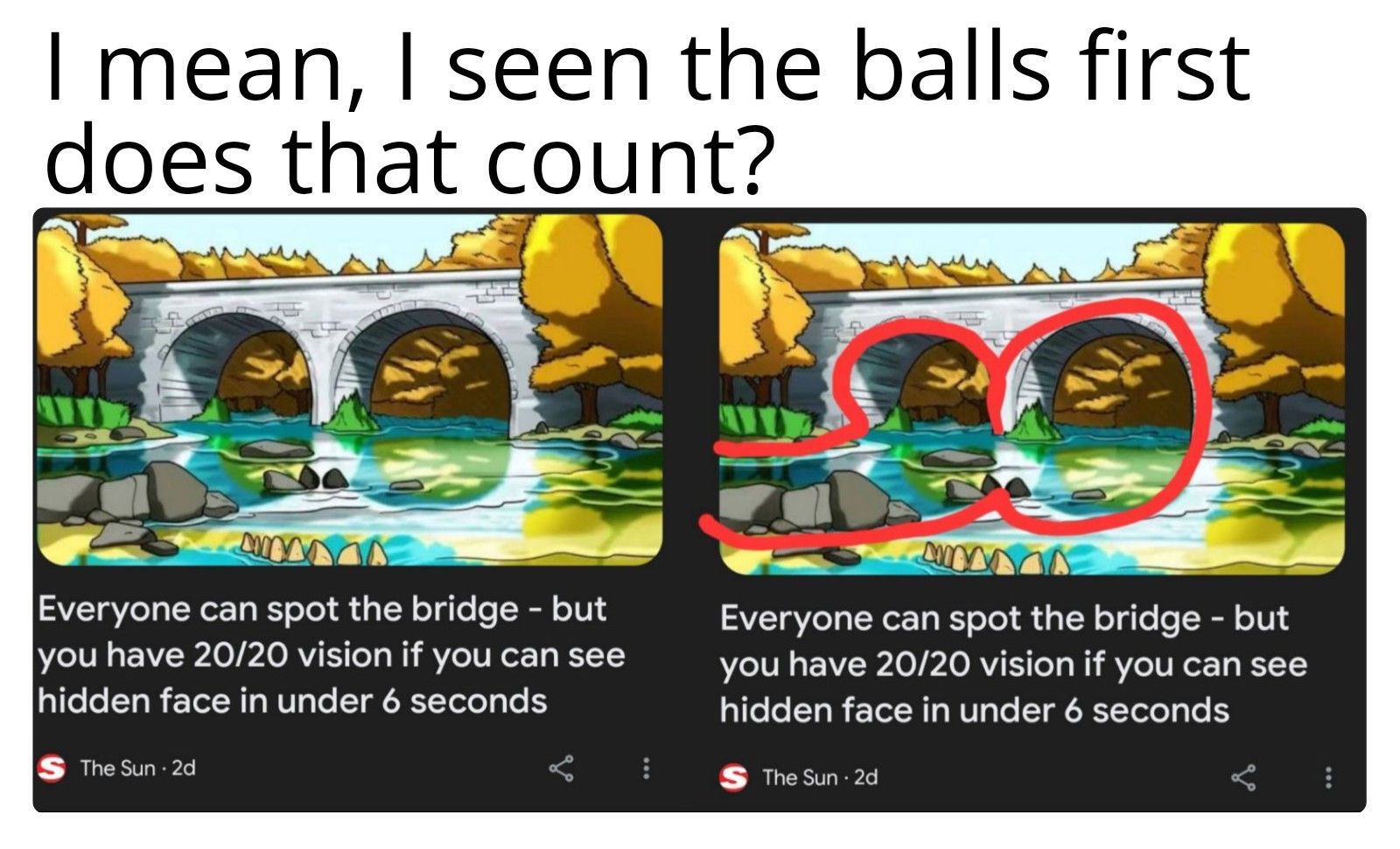 I mean, I seen the balls first
does that count?
WESTER
Everyone can spot the bridge - but
you have 20/20 vision if you can see
hidden face in under 6 seconds
S The Sun 2d
Everyone can spot the bridge - but
you have 20/20 vision if you can see
hidden face in under 6 seconds
S The Sun 2d
